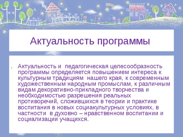  Актуальность программы . Актуальность и педагогическая целесообразность программы определяется повышением интереса к культурным традициям нашего края, к современным художественным народным промыслам, к различным видам декоративно-прикладного творчества и необходимостью разрешения реальных противоречий, сложившихся в теории и практике воспитания в новых социакультурных условиях, в частности в духовно – нравственном воспитании и социализации учащихся. 