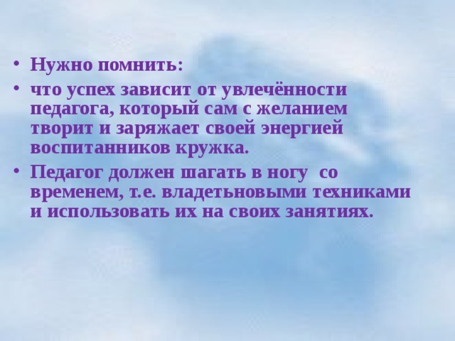  Нужно помнить: что успех зависит от увлечённости педагога, который сам с желанием творит и заряжает своей энергией воспитанников кружка. Педагог должен шагать в ногу со временем, т.е. владетьновыми техниками и использовать их на своих занятиях.  