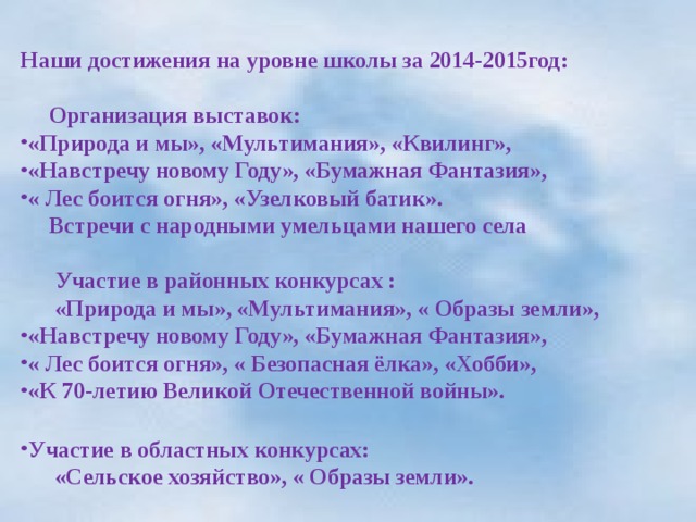  Наши достижения на уровне школы за 2014-2015год:   Организация выставок: «Природа и мы», «Мультимания», «Квилинг», «Навстречу новому Году», «Бумажная Фантазия», « Лес боится огня», «Узелковый батик».  Встречи с народными умельцами нашего села   Участие в районных конкурсах :  «Природа и мы», «Мультимания», « Образы земли», «Навстречу новому Году», «Бумажная Фантазия», « Лес боится огня», « Безопасная ёлка», «Хобби», «К 70-летию Великой Отечественной войны».  Участие в областных конкурсах:  «Сельское хозяйство», « Образы земли».    