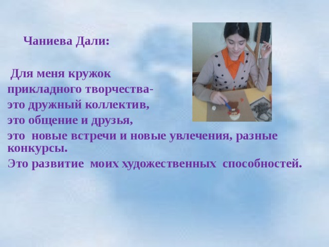    Чаниева Дали:   Для меня кружок прикладного творчества- это дружный коллектив, это общение и друзья, это новые встречи и новые увлечения, разные конкурсы. Это развитие моих художественных способностей.  