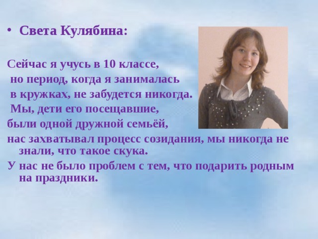  Света Кулябина:  Сейчас я учусь в 10 классе,  но период, когда я занималась  в кружках, не забудется никогда.  Мы, дети его посещавшие, были одной дружной семьёй, нас захватывал процесс созидания, мы никогда не знали, что такое скука. У нас не было проблем с тем, что подарить родным на праздники.  