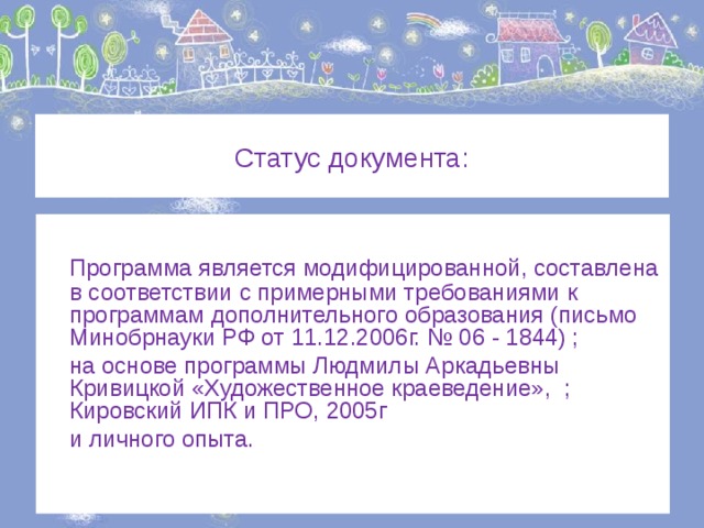 Статус документа:  Программа является модифицированной, составлена в соответствии с примерными требованиями к программам дополнительного образования (письмо Минобрнауки РФ от 11.12.2006г. № 06 - 1844) ;  на основе программы Людмилы Аркадьевны Кривицкой «Художественное краеведение», ; Кировский ИПК и ПРО, 2005г  и личного опыта. 