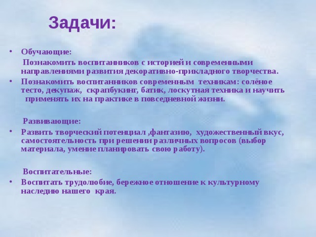  Задачи:    Обучающие:  Познакомить воспитанников с историей и современными направлениями развития декоративно-прикладного творчества. Познакомить воспитанников современным техникам: солёное тесто, декупаж, скрапбукинг, батик, лоскутная техника и научить применять их на практике в повседневной жизни.   Развивающие: Развить творческий потенциал ,фантазию, художественный вкус, самостоятельность при решении различных вопросов (выбор материала, умение планировать свою работу).   Воспитательные: Воспитать трудолюбие, бережное отношение к культурному наследию нашего края.  