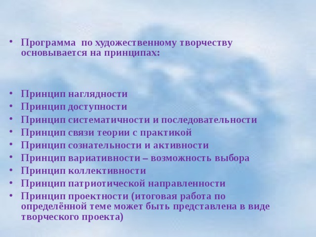  Программа по художественному творчеству основывается на принципах:   Принцип наглядности Принцип доступности Принцип систематичности и последовательности Принцип связи теории с практикой Принцип сознательности и активности Принцип вариативности – возможность выбора Принцип коллективности Принцип патриотической направленности Принцип проектности (итоговая работа по определённой теме может быть представлена в виде творческого проекта)  