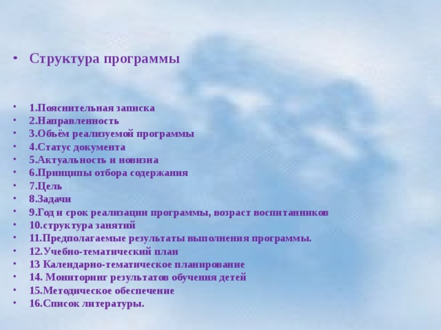  Структура программы   1.Пояснительная записка 2.Направленность 3.Объём реализуемой программы 4.Статус документа 5.Актуальность и новизна 6.Принципы отбора содержания 7.Цель 8.Задачи 9.Год и срок реализации программы, возраст воспитанников 10.структура занятий 11.Предполагаемые результаты выполнения программы. 12.Учебно-тематический план 13 Календарно-тематическое планирование 14. Мониторинг результатов обучения детей 15.Методическое обеспечение 16.Список литературы. 
