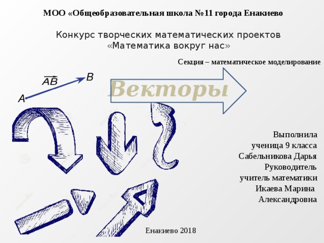 МОО «Общеобразовательная школа №11 города Енакиево Конкурс творческих математических проектов «Математика вокруг нас» Секция – математическое моделирование Векторы Выполнила ученица 9 класса Сабельникова Дарья Руководитель учитель математики Икаева Марина Александровна Енакиево 2018