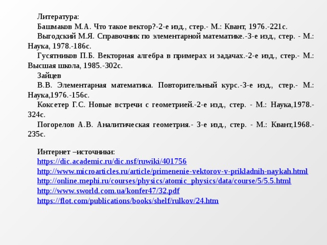 Литература: Башмаков М.А. Что такое вектор?-2-е изд., стер.- М.: Квант, 1976.-221с. Выгодский М.Я. Справочник по элементарной математике.-3-е изд., стер. - М.: Наука, 1978.-186с. Гусятников П.Б. Векторная алгебра в примерах и задачах.-2-е изд., стер.- М.: Высшая школа, 1985.-302с. Зайцев В.В. Элементарная математика. Повторительный курс.-3-е изд., стер.- М.: Наука,1976.-156с. Коксетер Г.С. Новые встречи с геометрией.-2-е изд., стер. - М.: Наука,1978.-324с. Погорелов А.В. Аналитическая геометрия.- 3-е изд., стер. - М.: Квант,1968.-235с.   Интернет –источники: https://dic.academic.ru/dic.nsf/ruwiki/401756 http://www.microarticles.ru/article/primenenie-vektorov-v-prikladnih-naykah.html http://online.mephi.ru/courses/physics/atomic_physics/data/course/5/5.5.html http://www.sworld.com.ua/konfer47/32.pdf https://flot.com/publications/books/shelf/rulkov/24.htm