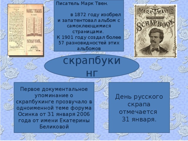 Писатель Марк Твен. в 1872 году изобрел и запатентовал альбом с самоклеющимися страницами. К 1901 году создал более 57 разновидностей этих альбомов скрапбукинг Первое документальное упоминание о скрапбукинге прозвучало в одноименной теме форума Осинка от 31 января 2006 года от имени Екатерины Беликовой День русского скрапа отмечается 31 января.  