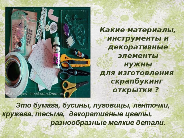 Какие материалы, инструменты и декоративные элементы  нужны для изготовления скрапбукинг открытки ?   Это бумага, бусины, пуговицы, ленточки, кружева, тесьма, декоративные цветы, разнообразные мелкие детали .  