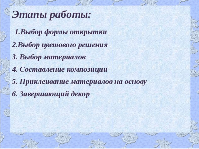 Этапы работы:  1.Выбор формы открытки 2.Выбор цветового решения 3. Выбор материалов 4. Составление композиции 5. Приклеивание материалов на основу 6. Завершающий декор  