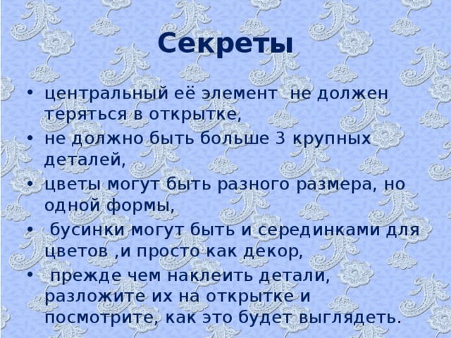 Секреты центральный её элемент не должен теряться в открытке, не должно быть больше 3 крупных деталей, цветы могут быть разного размера, но одной формы,  бусинки могут быть и серединками для цветов ,и просто как декор,  прежде чем наклеить детали, разложите их на открытке и посмотрите, как это будет выглядеть .  