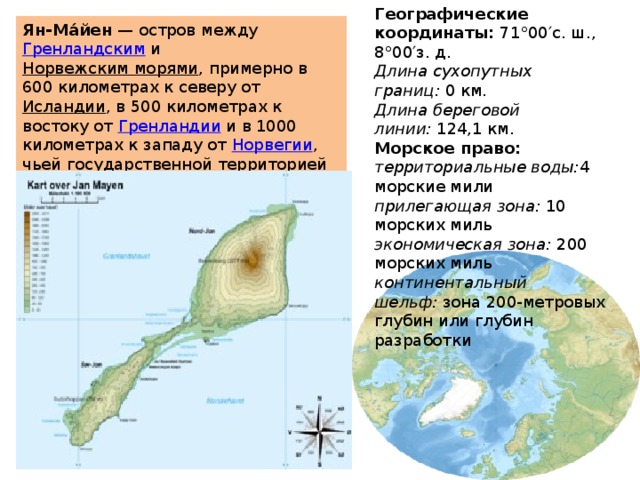 Географические координаты:  71°00′с. ш., 8°00′з. д. Длина сухопутных границ:  0 км. Длина береговой линии:  124,1 км. Морское право: территориальные воды: 4 морские мили прилегающая зона:  10 морских миль экономическая зона:  200 морских миль континентальный шельф:  зона 200-метровых глубин или глубин разработки Ян-Ма́йен  — остров между  Гренландским  и  Норвежским морями , примерно в 600 километрах к северу от  Исландии , в 500 километрах к востоку от  Гренландии  и в 1000 километрах к западу от  Норвегии , чьей государственной территорией он является.  Ян-Майен 