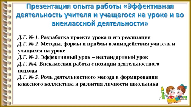 Д.Г. № 1. Разработка проекта урока и его реализация Д.Г. № 2. Методы, формы и приёмы взаимодействия учителя и учащихся на уроке Д.Г. № 3. Эффективный урок – нестандартный урок Д.Г. №4. Внеклассная работа с позиции деятельностного подхода Д.Г. № 5. Роль деятельностного метода в формировании классного коллектива и развития личности школьника  