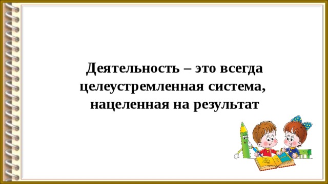 Деятельность – это всегда целеустремленная система, нацеленная на результат 