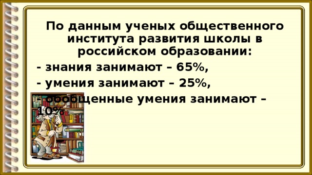 По данным ученых общественного института развития школы в российском образовании: - знания занимают – 65%, - умения занимают – 25%, - обобщенные умения занимают – 10%  