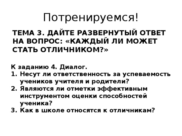 Потренируемся! ТЕМА 3. ДАЙТЕ РАЗВЕРНУТЫЙ ОТВЕТ НА ВОПРОС: «КАЖДЫЙ ЛИ МОЖЕТ СТАТЬ ОТЛИЧНИКОМ?» К заданию 4. Диалог. Несут ли ответственность за успеваемость учеников учителя и родители? Являются ли отметки эффективным инструментом оценки способностей ученика? Как в школе относятся к отличникам? 