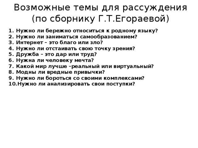 Возможные темы для рассуждения  (по сборнику Г.Т.Егораевой) Нужно ли бережно относиться к родному языку? Нужно ли заниматься самообразованием? Интернет – это благо или зло? Нужно ли отстаивать свою точку зрения? Дружба – это дар или труд? Нужна ли человеку мечта? Какой мир лучше –реальный или виртуальный? Модны ли вредные привычки? Нужно ли бороться со своими комплексами? Нужно ли анализировать свои поступки?  