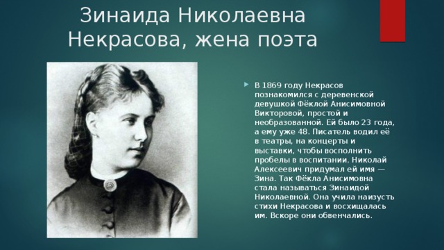 Зинаида Николаевна Некрасова, жена поэта В 1869 году Некрасов познакомился с деревенской девушкой Фёклой Анисимовной Викторовой, простой и необразованной. Ей было 23 года, а ему уже 48. Писатель водил её в театры, на концерты и выставки, чтобы восполнить пробелы в воспитании. Николай Алексеевич придумал ей имя — Зина. Так Фёкла Анисимовна стала называться Зинаидой Николаевной. Она учила наизусть стихи Некрасова и восхищалась им. Вскоре они обвенчались. 