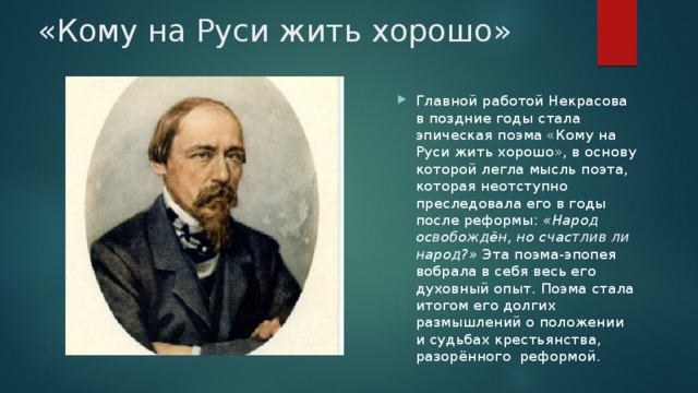 «Кому на Руси жить хорошо» Главной работой Некрасова в поздние годы стала эпическая поэма «Кому на Руси жить хорошо», в основу которой легла мысль поэта, которая неотступно преследовала его в годы после реформы: «Народ освобождён, но счастлив ли народ?» Эта поэма-эпопея вобрала в себя весь его духовный опыт. Поэма стала итогом его долгих размышлений о положении и судьбах крестьянства, разорённого реформой. 