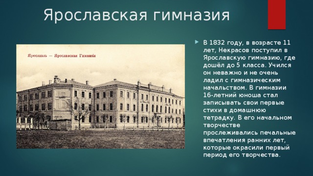 Ярославская гимназия В 1832 году, в возрасте 11 лет, Некрасов поступил в Ярославскую гимназию, где дошёл до 5 класса. Учился он неважно и не очень ладил с гимназическим начальством. В гимназии 16-летний юноша стал записывать свои первые стихи в домашнюю тетрадку. В его начальном творчестве прослеживались печальные впечатления ранних лет, которые окрасили первый период его творчества. 