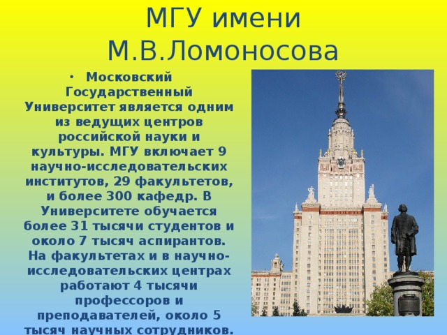 МГУ имени М.В.Ломоносова Московский Государственный Университет является одним из ведущих центров российской науки и культуры. МГУ включает 9 научно-исследовательских институтов, 29 факультетов, и более 300 кафедр. В Университете обучается более 31 тысячи студентов и около 7 тысяч аспирантов. На факультетах и в научно-исследовательских центрах работают 4 тысячи профессоров и преподавателей, около 5 тысяч научных сотрудников. Вспомогательный и обслуживающий персонал насчитывает примерно 15 тысяч человек.  