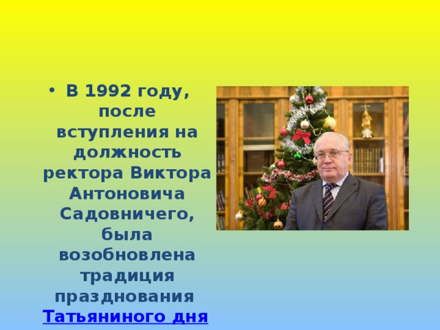 В 1992 году, после вступления на должность ректора Виктора Антоновича Садовничего, была возобновлена традиция празднования Татьяниного дня в Университете . 