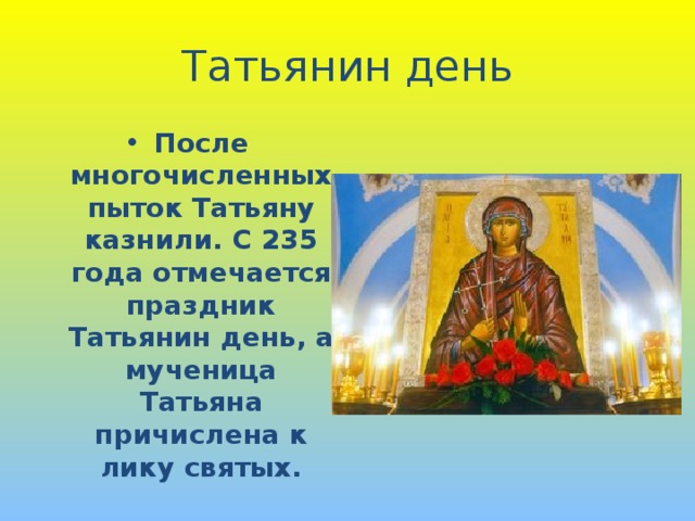 Татьянин день После многочисленных пыток Татьяну казнили. С 235 года отмечается праздник Татьянин день, а мученица Татьяна причислена к лику святых. 
