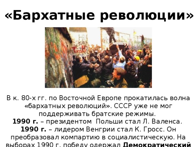 «Бархатные революции» В к. 80-х гг. по Восточной Европе прокатилась волна «бархатных революций». СССР уже не мог поддерживать братские режимы. 1990 г. – президентом Польши стал Л. Валенса. 1990 г. – лидером Венгрии стал К. Гросс. Он преобразовал компартию в социалистическую. На выборах 1990 г. победу одержал Демократический форум.  