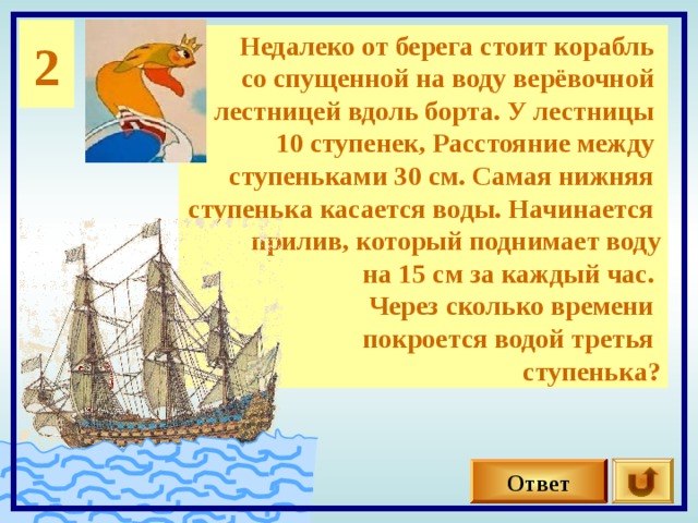 2 Недалеко от берега стоит корабль со спущенной на воду верёвочной лестницей вдоль борта. У лестницы 10 ступенек, Расстояние между ступеньками 30 см. Самая нижняя ступенька касается воды. Начинается прилив, который поднимает воду на 15 см за каждый час. Через сколько времени покроется водой третья ступенька? 0 Ответ 
