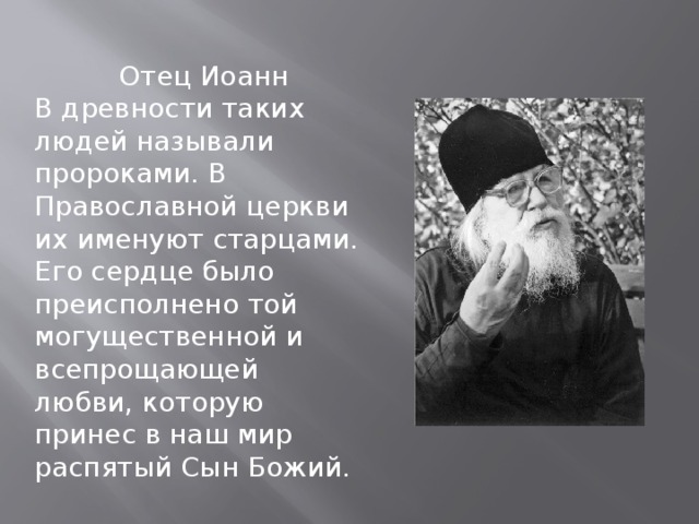  Отец Иоанн В древности таких людей называли пророками. В Православной церкви их именуют старцами. Его сердце было преисполнено той могущественной и всепрощающей любви, которую принес в наш мир распятый Сын Божий. 