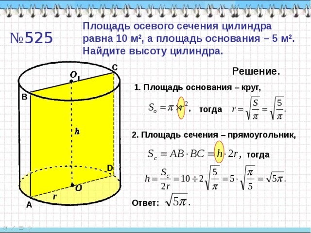 Площадь осевого сечения цилиндра равна 10 м 2 , а площадь основания – 5 м 2 . Найдите высоту цилиндра. № 525 C Решение. 1. Площадь основания – круг, B тогда 2. Площадь сечения – прямоугольник, тогда D r Ответ: A 