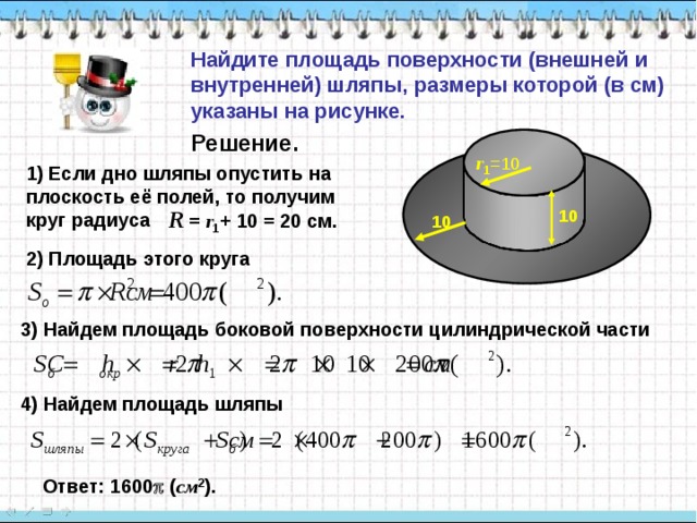 Найдите площадь поверхности (внешней и внутренней) шляпы, размеры которой (в см) указаны на рисунке. Решение. r 1 =10 1) Если дно шляпы опустить на плоскость её полей, то получим круг радиуса R  = r 1 +  10 = 20 c м. 10 10 2) Площадь этого круга 3) Найдем площадь боковой поверхности цилиндрической части 4) Найдем площадь шляпы Ответ: 1600  ( см 2 ). 