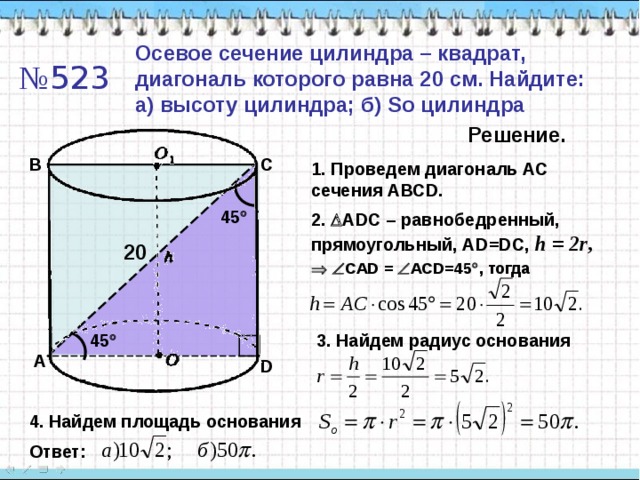 Осевое сечение цилиндра – квадрат, диагональ которого равна 20 см. Найдите: а) высоту цилиндра; б) So цилиндра № 523 Решение. B C 1. Проведем диагональ АС сечения АВС D. 45  2 .  ADC – равнобедренный, прямоугольный, А D=DC, h = 2r ,  20    CAD  =   ACD=45  , тогда 45  3. Найдем радиус основания A D 4. Найдем площадь основания Ответ: 