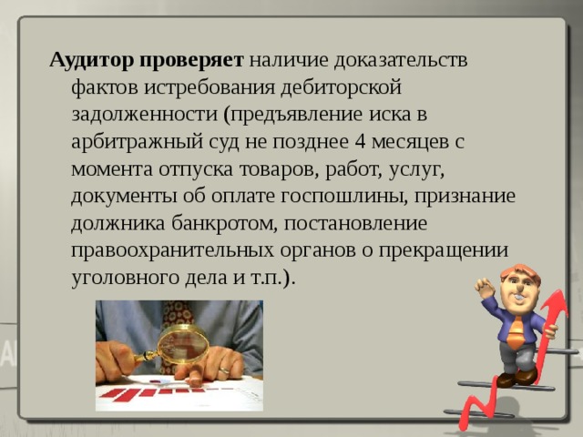 Аудитор проверяет наличие доказательств фактов истребования дебиторской задолженности (предъявление иска в арбитражный суд не позднее 4 месяцев с момента отпуска товаров, работ, услуг, документы об оплате госпошлины, признание должника банкротом, постановление правоохранительных органов о прекращении уголовного дела и т.п.).    