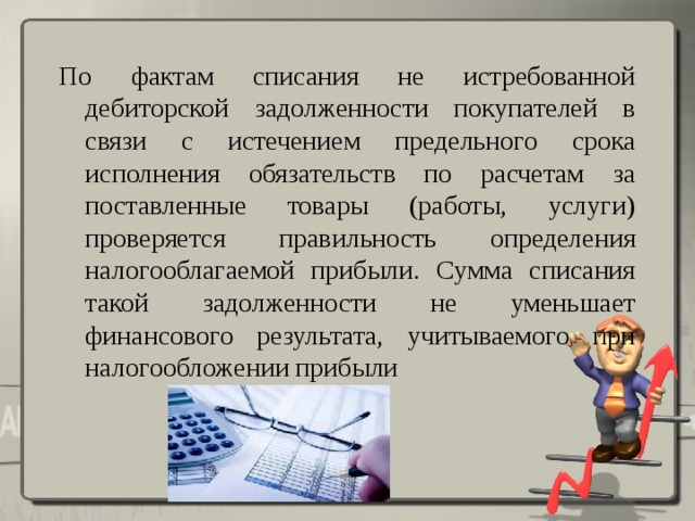 По фактам списания не истребованной дебиторской задолженности покупателей в связи с истечением предельного срока исполнения обязательств по расчетам за поставленные товары (работы, услуги) проверяется правильность определения налогооблагаемой прибыли. Сумма списания такой задолженности не уменьшает финансового результата, учитываемого при налогообложении прибыли 