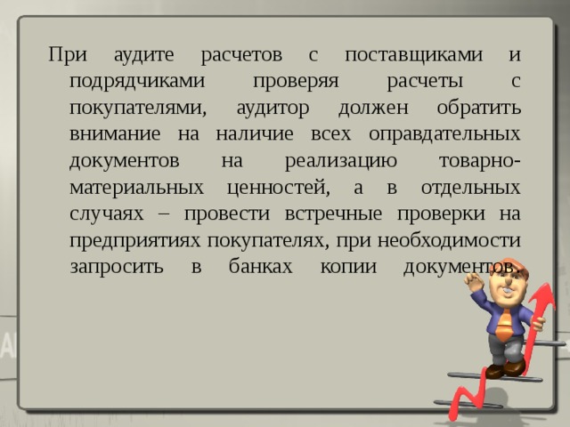 При аудите расчетов с поставщиками и подрядчиками проверяя расчеты с покупателями, аудитор должен обратить внимание на наличие всех оправдательных документов на реализацию товарно-материальных ценностей, а в отдельных случаях – провести встречные проверки на предприятиях покупателях, при необходимости запросить в банках копии документов .      