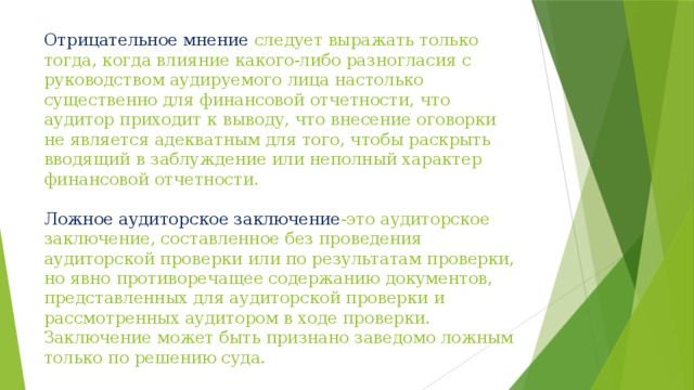 Отрицательное мнение следует выражать только тогда, когда влияние какого-либо разногласия с руководством аудируемого лица настолько существенно для финансовой отчетности, что аудитор приходит к выводу, что внесение оговорки не является адекватным для того, чтобы раскрыть вводящий в заблуждение или неполный характер финансовой отчетности.   Ложное аудиторское заключение -это аудиторское заключение, составленное без проведения аудиторской проверки или по результатам проверки, но явно противоречащее содержанию документов, представленных для аудиторской проверки и рассмотренных аудитором в ходе проверки. Заключение может быть признано заведомо ложным только по решению суда. 