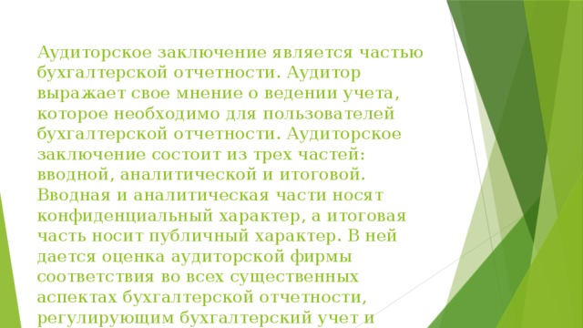 Аудиторское заключение является частью бухгалтерской отчетности. Аудитор выражает свое мнение о ведении учета, которое необходимо для пользователей бухгалтерской отчетности. Аудиторское заключение состоит из трех частей: вводной, аналитической и итоговой. Вводная и аналитическая части носят конфиденциальный характер, а итоговая часть носит публичный характер. В ней дается оценка аудиторской фирмы соответствия во всех существенных аспектах бухгалтерской отчетности, регулирующим бухгалтерский учет и отчетность. 