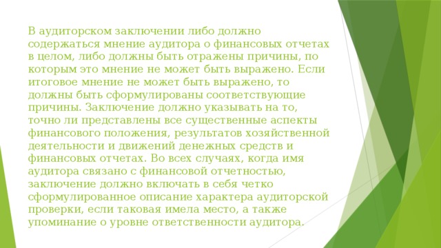 В аудиторском заключении либо должно содержаться мнение аудитора о финансовых отчетах в целом, либо должны быть отражены причины, по которым это мнение не может быть выражено. Если итоговое мнение не может быть выражено, то должны быть сформулированы соответствующие причины. Заключение должно указывать на то, точно ли представлены все существенные аспекты финансового положения, результатов хозяйственной деятельности и движений денежных средств и финансовых отчетах. Во всех случаях, когда имя аудитора связано с финансовой отчетностью, заключение должно включать в себя четко сформулированное описание характера аудиторской проверки, если таковая имела место, а также упоминание о уровне ответственности аудитора. 