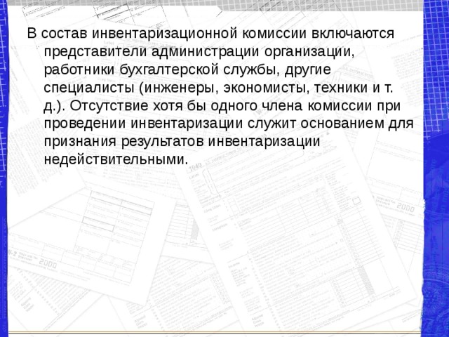 В состав инвентаризационной комиссии включаются представители администрации организации, работники бухгалтерской службы, другие специалисты (инженеры, экономисты, техники и т. д.). Отсутствие хотя бы одного члена комиссии при проведении инвентаризации служит основанием для признания результатов инвентаризации недействительными. 