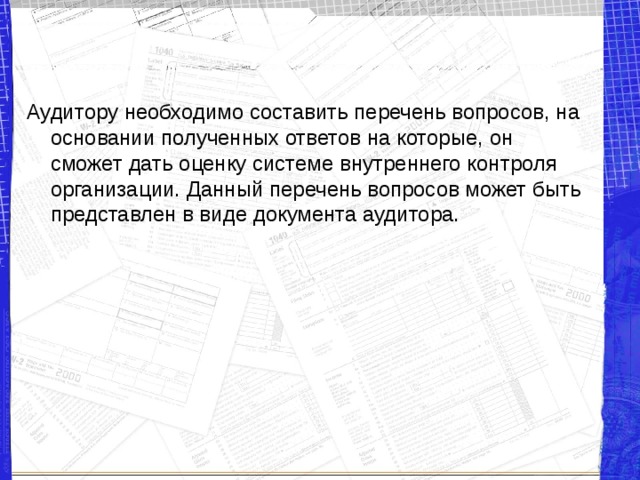 Аудитору необходимо составить перечень вопросов, на основании полученных ответов на которые, он сможет дать оценку системе внутреннего контроля организации. Данный перечень вопросов может быть представлен в виде документа аудитора. 