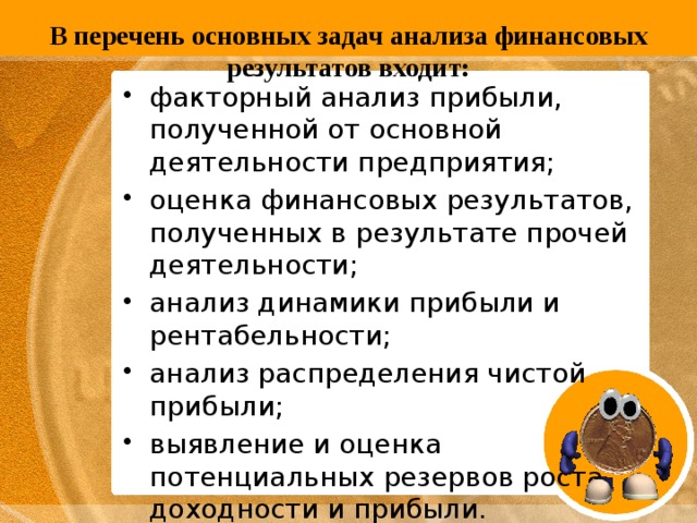   В перечень основных задач анализа финансовых результатов входит:   факторный анализ прибыли, полученной от основной деятельности предприятия; оценка финансовых результатов, полученных в результате прочей деятельности; анализ динамики прибыли и рентабельности; анализ распределения чистой прибыли; выявление и оценка потенциальных резервов роста доходности и прибыли. 