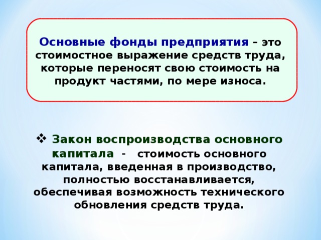 Основные фонды предприятия – это стоимостное выражение средств труда, которые переносят свою стоимость на продукт частями, по мере износа.  Закон воспроизводства основного капитала - стоимость основного капитала, введенная в производство, полностью восстанавливается, обеспечивая возможность технического обновления средств труда. 