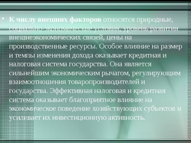 К числу внешних факторов относятся природные, социально-экономические условия, уровень развития внешнеэкономических связей, цены на производственные ресурсы. Особое влияние на размер и темпы изменения дохода оказывает кредитная и налоговая система государства. Она является сильнейшим экономическим рычагом, регулирующим взаимоотношения товаропроизводителей и государства. Эффективная налоговая и кредитная система оказывает благоприятное влияние на экономическое поведение хозяйствующих субъектов и усиливает их инвестиционную активность. 