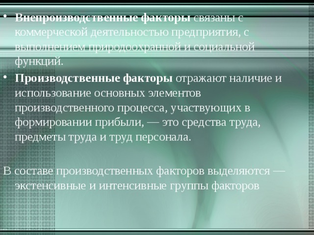 Внепроизводственные факторы связаны с коммерческой деятельностью предприятия, с выполнением природоохранной и социальной функций. Производственные факторы отражают наличие и использование основных элементов производственного процесса, участвующих в формировании прибыли, — это средства труда, предметы труда и труд персонала.   В составе производственных факторов выделяются — экстенсивные и интенсивные группы факторов 