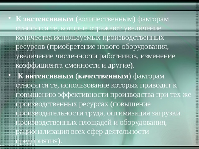 К экстенсивным (количественным) факторам относятся те, которые отражают увеличение количества используемых производственных ресурсов (приобретение нового оборудования, увеличение численности работников, изменение коэффициента сменности и другие).  К интенсивным (качественным ) факторам относятся те, использование которых приводит к повышению эффективности производства при тех же производственных ресурсах (повышение производительности труда, оптимизация загрузки производственных площадей и оборудования, рационализация всех сфер деятельности предприятия). 