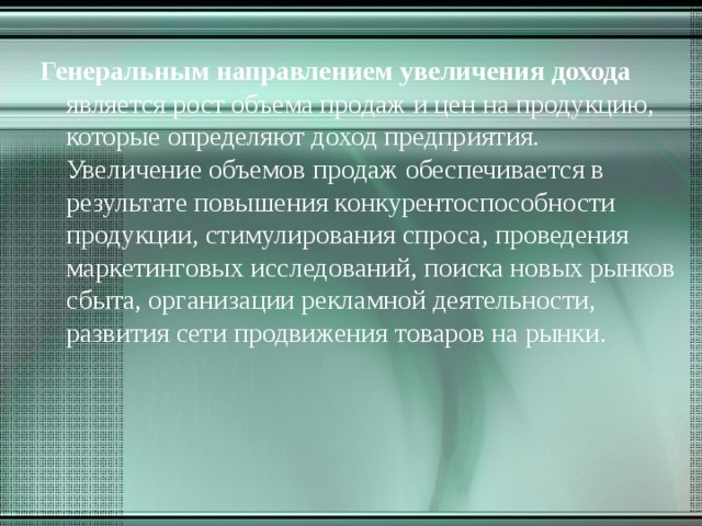 Генеральным направлением увеличения дохода является рост объема продаж и цен на продукцию, которые определяют доход предприятия. Увеличение объемов продаж обеспечивается в результате повышения конкурентоспособности продукции, стимулирования спроса, проведения маркетинговых исследований, поиска новых рынков сбыта, организации рекламной деятельности, развития сети продвижения товаров на рынки. 