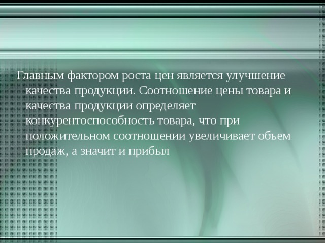  Главным фактором роста цен является улучшение качества продукции. Соотношение цены товара и качества продукции определяет конкурентоспособность товара, что при положительном соотношении увеличивает объем продаж, а значит и прибыл   