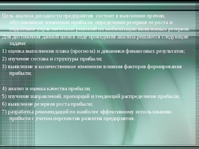 Цель анализа доходности предприятия состоит в выяснении причин, обусловивших изменение прибыли, определении резервов ее роста и подготовке управленческих решений по мобилизации выявленных резервов. Для достижения данной цели в ходе проведения анализа решаются следующие задачи: 1) оценка выполнения плана (прогноза) и динамики финансовых результатов; 2) изучение состава и структуры прибыли; 3) выявление и количественное изменение влияния факторов формирования прибыли; 4) анализ и оценка качества прибыли; 5) изучение направлений, пропорций и тенденций распределения прибыли; 6) выявление резервов роста прибыли; 7) разработка рекомендаций по наиболее эффективному использованию прибыли с учетом перспектив развития предприятия. 