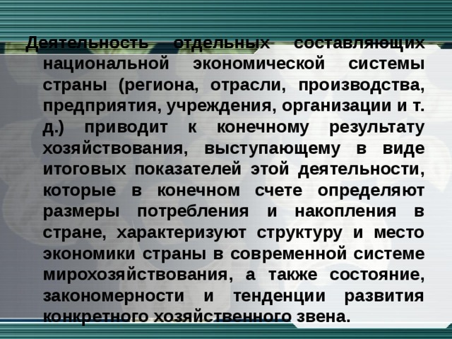 Деятельность отдельных составляющих национальной экономической системы страны (региона, отрасли, производства, предприятия, учреждения, организации и т. д.) приводит к конечному результату хозяйствования, выступающему в виде итоговых показателей этой деятельности, которые в конечном счете определяют размеры потребления и накопления в стране, характеризуют структуру и место экономики страны в современной системе мирохозяйствования, а также состояние, закономерности и тенденции развития конкретного хозяйственного звена.  